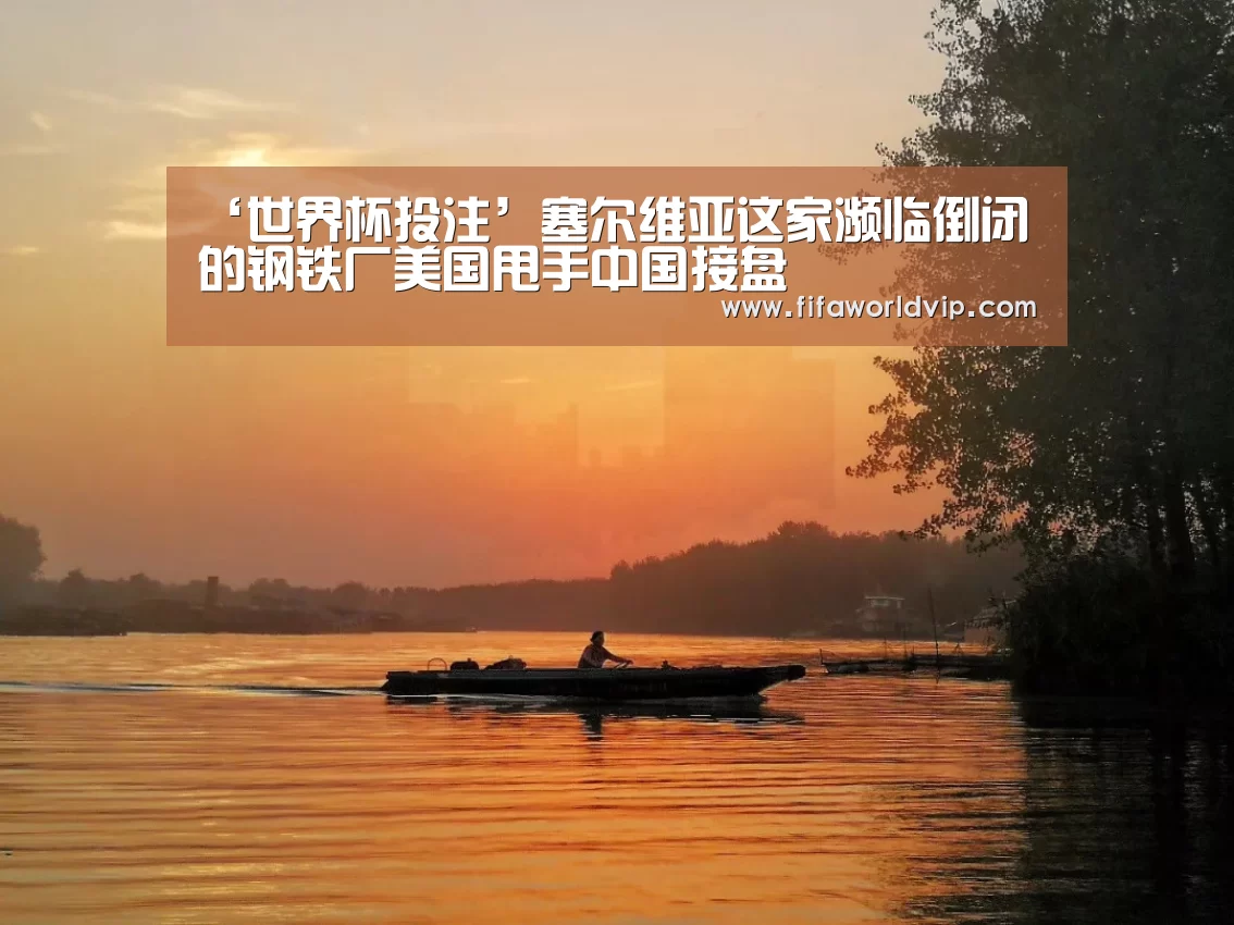 ‘世界杯投注’塞尔维亚这家濒临倒闭的钢铁厂美国甩手中国接盘(图2) 世界杯投注
